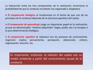 Es importante, entonces, la relación del sujeto con su
medio ambiente a partir del conocimiento causal de la
conducta.
La interacción entre los tres componentes de la motivación incrementa la
probabilidad de que la conducta resultante sea organizada y adaptativa.
● El componente biológico se fundamenta en el hecho de que uno de los
principios de la conducta depende de la estructura genética del sujeto.
● El componente de aprendizaje juega un importante papel en la motivación,
ya que los denominados “motivos adquiridos” (logro, poder, etc.) se escapan a
la pura determinación biológica.
● El componente cognitivo se relaciona con los procesos de conocimiento.
Cognición implica pensamiento, percepción, abstracción, síntesis,
organización, elección, etc.
 