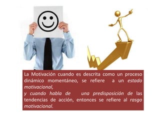 La Motivación cuando es descrita como un proceso
dinámico momentáneo, se refiere a un estado
motivacional,
y cuando habla de una predisposición de las
tendencias de acción, entonces se refiere al rasgo
motivacional.
 