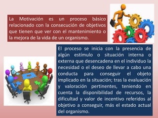 La Motivación es un proceso básico
relacionado con la consecución de objetivos
que tienen que ver con el mantenimiento o
la mejora de la vida de un organismo.
El proceso se inicia con la presencia de
algún estímulo o situación interna o
externa que desencadena en el individuo la
necesidad o el deseo de llevar a cabo una
conducta para conseguir el objeto
implicado en la situación; tras la evaluación
y valoración pertinentes, teniendo en
cuenta la disponibilidad de recursos, la
dificultad y valor de incentivo referidos al
objetivo a conseguir, más el estado actual
del organismo.
 