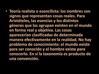 • Teoría realista o esencilista: los nombres son
signos que representan cosas reales. Para
Aristóteles, las esencias y los distintos
géneros que las agrupan existen en el mundo
en forma real y objetiva. Las cosas
aparecerían clasificadas de determinada
manera efectivamente en la realidad. No hay
problema de conocimiento: el mundo existe
para ser conocido y el hombre existe para
conocerlo. En sí la taxonomía es producto de
una convención.
 
