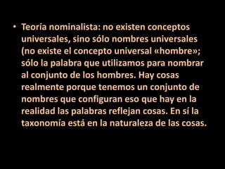 • Teoría nominalista: no existen conceptos
universales, sino sólo nombres universales
(no existe el concepto universal «hombre»;
sólo la palabra que utilizamos para nombrar
al conjunto de los hombres. Hay cosas
realmente porque tenemos un conjunto de
nombres que configuran eso que hay en la
realidad las palabras reflejan cosas. En sí la
taxonomía está en la naturaleza de las cosas.
 
