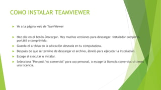 COMO INSTALAR TEAMVIEWER
 Ve a la página web de TeamViewer
 Haz clic en el botón Descargar. Hay muchas versiones para descargar: instalador completo,
portátil o comprimido.
 Guarda el archivo en la ubicación deseada en tu computadora.
 Después de que se termine de descargar el archivo, ábrelo para ejecutar la instalación.
 Escoge si ejecutar o instalar.
 Selecciona "Personal/no comercial" para uso personal, o escoge la licencia comercial si tienes
una licencia.
 