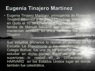 • Eugenia Tinajero Martínez, primogénita de Florencio
  Tinajero Albornoz y de Blanca Martínez Mera, nació
  en Quito el 10 de Enero de 1922 (en la casa de la
  familia de Manuel Navarro con quien sus padres
  mantenían amistad) su única hermana fue Beatriz
  Tinajero                                  Martínez.

 Sus estudios primarios lo realizó en Ambato en la
 Escuela La Providencia y los secundarios en el
 Colegio Bolívar, fue una de las primeras mujeres en
 estudiar en dicho plantel. Parte de sus estudios
 superiores lo realizó en la Universidad de
 HARVARD en los Estados Unidos lugar en donde
 también fue catedrática.
 