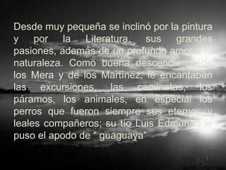 Desde muy pequeña se inclinó por la pintura
y por la Literatura, sus grandes
pasiones, además de un profundo amor a la
naturaleza. Como buena descendiente de
los Mera y de los Martínez, le encantaban
las excursiones, las caminatas, los
páramos, los animales, en especial los
perros que fueron siempre sus eternos y
leales compañeros; su tío Luis Edmundo le
puso el apodo de “ guaguaya”
 