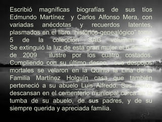 Escribió magníficas biografías de sus tíos
Edmundo Martínez y Carlos Alfonso Mera, con
variadas anécdotas y recuerdos latentes,
plasmados en el libro “histórico-genealógico” tomo
5 de la colección SAG volumen 37.
Se extinguió la luz de esta gran mujer el 6 de abril
de 2009       ilustre por los cuatro costados.
Cumpliendo con su último deseo, sus despojos
mortales se velaron en la Quinta la Liria de la
Familia Martínez Holguín casa que también
perteneció a su abuelo Luis Alfredo. Sus restos
descansan en el cementerio municipal cerca de la
tumba de su abuelo, de sus padres, y de su
siempre querida y apreciada familia.
 
