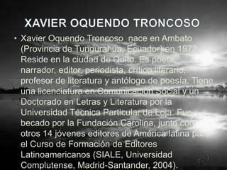• Xavier Oquendo Troncoso nace en Ambato
  (Provincia de Tungurahua, Ecuador) en 1972.
  Reside en la ciudad de Quito. Es poeta,
  narrador, editor, periodista, crítico literario,
  profesor de literatura y antólogo de poesía. Tiene
  una licenciatura en Comunicación Social y un
  Doctorado en Letras y Literatura por la
  Universidad Técnica Particular de Loja. Fue
  becado por la Fundación Carolina, junto con
  otros 14 jóvenes editores de América latina para
  el Curso de Formación de Editores
  Latinoamericanos (SIALE, Universidad
  Complutense, Madrid-Santander, 2004).
 