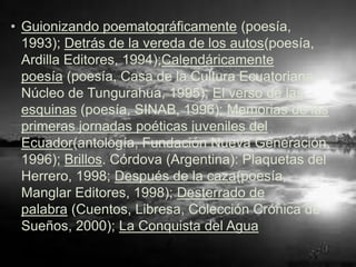 • Guionizando poematográficamente (poesía,
  1993); Detrás de la vereda de los autos(poesía,
  Ardilla Editores, 1994);Calendáricamente
  poesía (poesía, Casa de la Cultura Ecuatoriana –
  Núcleo de Tungurahua, 1995); El verso de las
  esquinas (poesía, SINAB, 1996); Memorias de las
  primeras jornadas poéticas juveniles del
  Ecuador(antología, Fundación Nueva Generación,
  1996); Brillos. Córdova (Argentina): Plaquetas del
  Herrero, 1998; Después de la caza(poesía,
  Manglar Editores, 1998); Desterrado de
  palabra (Cuentos, Libresa, Colección Crónica de
  Sueños, 2000); La Conquista del Agua
 