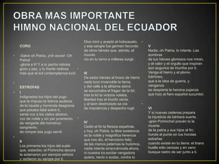 Dios miró y aceptó el holocausto, •
    CORO                                   y esa sangre fue germen fecundo         V
                                           de otros héroes que, atónito, el        Nadie, oh Patria, lo intente. Las
•   -Salve oh Patria, ¡mil veces! -Oh      mundo                                   sombras
    Patria!                                vio en tu torno a millares surgir.      de tus héroes gloriosos nos miran,
    -gloria a ti! Y a tu pecho rebosa                                              y el valor y el orgullo que inspiran
    gozo y paz, y tu frente radiosa    •                                           son augurios de triunfos por ti.
    más que el sol contemplamos lucir.     III                                     Venga el hierro y el plomo
                                           De estos héroes al brazo de hierro      fulmíneo,
•                                          nada tuvo invencible la tierra,         que a la idea de guerra, y
    ESTROFAS                               y del valle a la altísima sierra        venganza
                                           se escuchaba el fragor de la lid;       se despierta la heroica pujanza
•   I                                                                              que hizo al fiero español sucumbir.
    Indignados tus hijos del yugo          tras la lid la victoria volaba,
    que te impuso la ibérica audacia,      libertad tras el triunfo venía,
    de la injusta y horrenda desgracia     y al león destrozado se oía        •
    que pesaba fatal sobre ti,             de impotencia y despecho rugir.         VI
    santa voz a los cielos alzaron,                                                Y si nuevas cadenas prepara
    voz de noble y sin par juramento, •                                            la injusticia de bárbara suerte,
    de vengarte del monstruo               IV                                      -gran Pichincha! prevén tú la
    sangriento,                            Cedió al fin la fiereza española,       muerte
    de romper ese yugo servil.             y hoy, oh Patria, tu libre existencia   de la patria y sus hijos al fin;
                                           es la noble y magnifica herencia        hunde al punto en tus hondas
•                                                                                  extrañas
    II                                     que nos dio, el heroísmo feliz;
                                           de las manos paternas la hubimos,       cuando existe en tu tierra: el tirano
    Los primeros los hijos del suelo                                               huelle sólo cenizas y en vano
    que, soberbio; el Pichincha decora     nadie intente arrancárnosla ahora,
                                           ni nuestra ira excitar vengadora        busque rastro de ser junto a ti.
    te aclamaron por siempre señora
    y vertieron su sangre por ti.          quiera, necio o audaz, contra sí.
 