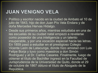 • Político y escritor nacido en la ciudad de Ambato el 10 de
  julio de 1843, hijo de don Juan Pío Vela Endara y de
  doña Mercedes Hervas Hidalgo.
• Desde sus primeros años, mientras estudiaba en una de
  las escuelas de su ciudad natal empezó a revelarse
  como poseedor de una inteligencia y un talento
  insuperable, y por una vocación especial hacia las letras.
  En 1859 pasó a estudiar en el prestigioso Colegio
  Vicente León de Latacunga, donde hizo amistad con Luis
  Felipe Borja y tuvo como maestros a don Simón
  Rodríguez y al Dr. Carlos Casares. Finalmente, luego de
  obtener el título de Bachiller ingresó en la Facultad de
  Jurisprudencia de la Universidad de Quito, donde el 29
  de octubre de 1867 obtuvo el título de Abogado de la
  República.
 