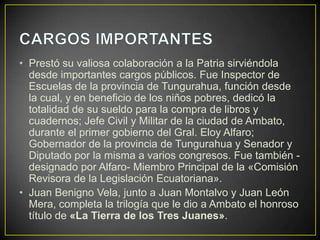 • Prestó su valiosa colaboración a la Patria sirviéndola
  desde importantes cargos públicos. Fue Inspector de
  Escuelas de la provincia de Tungurahua, función desde
  la cual, y en beneficio de los niños pobres, dedicó la
  totalidad de su sueldo para la compra de libros y
  cuadernos; Jefe Civil y Militar de la ciudad de Ambato,
  durante el primer gobierno del Gral. Eloy Alfaro;
  Gobernador de la provincia de Tungurahua y Senador y
  Diputado por la misma a varios congresos. Fue también -
  designado por Alfaro- Miembro Principal de la «Comisión
  Revisora de la Legislación Ecuatoriana».
• Juan Benigno Vela, junto a Juan Montalvo y Juan León
  Mera, completa la trilogía que le dio a Ambato el honroso
  título de «La Tierra de los Tres Juanes».
 