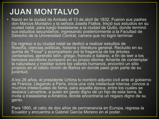 • Nació en la ciudad de Ambato el 13 de abril de 1832. Fueron sus padres
  don Marcos Montalvo y la señora Josefa Fiallos. Inició sus estudios en su
  ciudad natal, para luego trasladarse a la ciudad de Quito, donde terminó
  sus estudios secundarios, ingresando posteriormente a la Facultad de
  Derecho de la Universidad Central, carrera que no logró terminar.
  De regreso a su ciudad natal se dedicó a realizar estudios de
  filosofía, ciencias políticas, historia y literatura general. Recluido en su
  quinta de "Ficoa" y acompañado por la fragancia de los árboles
  centenarios, aprendió latín, griego, francés e italiano, a fin de leer a los
  famosos escritores europeos en su propio idioma. Amante de contemplar
  la naturaleza y meditar sobre los valores humanos, encontró un sitio
  propicio en el cálido rincón de Baños en donde pasó gran parte de su
  juventud.
  A los 26 años, el presidente Urbina lo nombró adjunto civil ante el gobierno
  de Francia. Llegando a París, inicia una vida intelectual intensa, conoce a
  muchos intelectuales de fama, para aquella época, entre los cuales se
  destaca Lamartine, a quien en gesto digno de un hijo de esta tierra, le
  invita a trasladarse a América, donde encontraría un regazo digno de su
  genio.
  Para 1860, al cabo de dos años de permanencia en Europa, regresa la
  Ecuador y encuentra a Gabriel García Moreno en el poder.
 