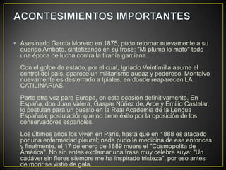 • Asesinado García Moreno en 1875, pudo retornar nuevamente a su
  querido Ambato, sintetizando en su frase: "Mi pluma lo mató" todo
  una época de lucha contra la tiranía garciana.
  Con el golpe de estado, por el cual, Ignacio Veintimilla asume el
  control del país, aparece un militarismo audaz y poderoso. Montalvo
  nuevamente es desterrado a Ipiales, en donde reaparecen LA
  CATILINARIAS.
  Parte otra vez para Europa, en esta ocasión definitivamente. En
  España, don Juan Valera, Gaspar Núñez de, Arce y Emilio Castelar,
  lo postulan para un puesto en la Real Academia de la Lengua
  Española, postulación que no tiene éxito por la oposición de los
  conservadores españoles.
  Los últimos años los viven en París, hasta que en 1888 es atacado
  por una enfermedad pleural; nada pudo la medicina de ese entonces
  y finalmente, el 17 de enero de 1889 muere el "Cosmopolita de
  América". No sin antes exclamar una frase muy celebre suya: "Un
  cadáver sin flores siempre me ha inspirado tristeza", por eso antes
  de morir se vistió de gala.
 