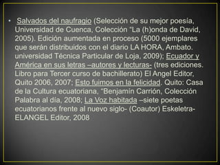 • Salvados del naufragio (Selección de su mejor poesía,
  Universidad de Cuenca, Colección “La (h)onda de David,
  2005). Edición aumentada en proceso (5000 ejemplares
  que serán distribuidos con el diario LA HORA, Ambato.
  universidad Técnica Particular de Loja, 2009); Ecuador y
  América en sus letras –autores y lecturas- (tres ediciones.
  Libro para Tercer curso de bachillerato) El Angel Editor,
  Quito 2006, 2007; Esto fuimos en la felicidad. Quito: Casa
  de la Cultura ecuatoriana, “Benjamín Carrión, Colección
  Palabra al día, 2008; La Voz habitada –siete poetas
  ecuatorianos frente al nuevo siglo- (Coautor) Eskeletra-
  ELANGEL Editor, 2008
 