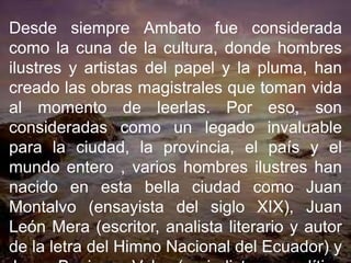 Desde siempre Ambato fue considerada
como la cuna de la cultura, donde hombres
ilustres y artistas del papel y la pluma, han
creado las obras magistrales que toman vida
al momento de leerlas. Por eso, son
consideradas como un legado invaluable
para la ciudad, la provincia, el país y el
mundo entero , varios hombres ilustres han
nacido en esta bella ciudad como Juan
Montalvo (ensayista del siglo XIX), Juan
León Mera (escritor, analista literario y autor
de la letra del Himno Nacional del Ecuador) y
 