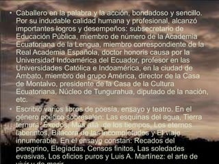 • Caballero en la palabra y la acción, bondadoso y sencillo.
  Por su indudable calidad humana y profesional, alcanzó
  importantes logros y desempeños: subsecretario de
  Educación Pública, miembro de número de la Academia
  Ecuatoriana de la Lengua, miembro correspondiente de la
  Real Academia Española, doctor honoris causa por la
  Universidad Indoamérica del Ecuador, profesor en las
  Universidades Católica e Indoamérica, en la ciudad de
  Ambato, miembro del grupo América, director de la Casa
  de Montalvo, presidente de la Casa de la Cultura
  Ecuatoriana, Núcleo de Tungurahua, diputado de la nación,
  etc.
• Escribió varios libros de poesía, ensayo y teatro. En el
  género poético sobresalen: Las esquinas del agua, Tierra
  ternura, Éxodos, Más allá de los tiempos, Los eternos
  laberintos, Bitácora de las incompletudes y El viaje
  innumerable. En el ensayo constan: Recados del
  peregrino, Elegíadas, Censos finitos, Las soledades
  evasivas, Los oficios puros y Luis A. Martínez: el arte de
 