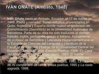 • Iván Oñate nació en Ambato, Ecuador, el 17 de marzo de
  1948. Poeta y narrador. Cursó estudios universitarios en
  Quito, Argentina y España donde realizó el doctorado en
  Comunicación (Semiótica) en la Universidad Autónoma de
  Barcelona. Parte de su obra ha sido traducida al alemán,
  francés, inglés, portugués, griego e italiano. Actualmente
  es profesor de Semiótica y Literatura Hispanoamericana en
  la Escuela de Ciencias del Lenguaje y Literatura de la
  Facultad de Filosofía y Letras de la Universidad Central del
  Ecuador. Obra publicada: Estadía Poética, 1968; En Casa
  del Ahorcado, 1977; El Ángel Ajeno, 1983; El hacha
  enterrada, 1987, cuentos, siete ediciones; Anatomía del
  Vacío, 1988; El Fulgor de los Desollados, 1992; La canción
  de mi compañero de celda, prosa poética, 1995 y La nada
  sagrada, 1998.
 