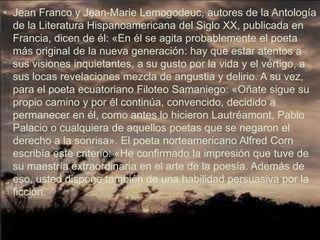 • Jean Franco y Jean-Marie Lemogodeuc, autores de la Antología
  de la Literatura Hispanoamericana del Siglo XX, publicada en
  Francia, dicen de él: «En él se agita probablemente el poeta
  más original de la nueva generación: hay que estar atentos a
  sus visiones inquietantes, a su gusto por la vida y el vértigo, a
  sus locas revelaciones mezcla de angustia y delirio. A su vez,
  para el poeta ecuatoriano Filoteo Samaniego: «Oñate sigue su
  propio camino y por él continúa, convencido, decidido a
  permanecer en él, como antes lo hicieron Lautréamont, Pablo
  Palacio o cualquiera de aquellos poetas que se negaron el
  derecho a la sonrisa». El poeta norteamericano Alfred Corn
  escribía este criterio: «He confirmado la impresión que tuve de
  su maestría extraordinaria en el arte de la poesía. Además de
  eso, usted dispone también de una habilidad persuasiva por la
  ficción.
 