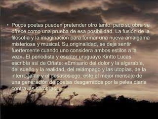 • Pocos poetas pueden pretender otro tanto, pero su obra se
  ofrece como una prueba de esa posibilidad. La fusión de la
  filosofía y la imaginación para formar una nueva amalgama
  misteriosa y musical. Su originalidad, se deja sentir
  fuertemente cuando uno considera ambos estilos a la
  vez». El periodista y escritor uruguayo Kintto Lucas
  escribía así de Oñate: «Emisario del dolor y la algarabía,
  del sueño y la realidad, del relámpago y las utopías, de la
  interrogante y el desasosiego, este el mejor mensaje de
  una generación de poetas desgarrados por la pelea diaria
  contra las sombras».
 