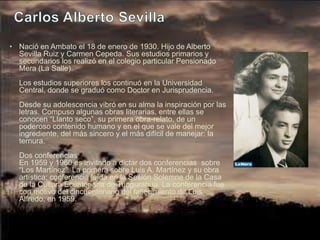 • Nació en Ambato el 18 de enero de 1930. Hijo de Alberto
  Sevilla Ruiz y Carmen Cepeda. Sus estudios primarios y
  secundarios los realizó en el colegio particular Pensionado
  Mera (La Salle).
  Los estudios superiores los continuó en la Universidad
  Central, donde se graduó como Doctor en Jurisprudencia.
  Desde su adolescencia vibró en su alma la inspiración por las
  letras. Compuso algunas obras literarias, entre ellas se
  conocen “Llanto seco”, su primera obra-relato, de un
  poderoso contenido humano y en el que se vale del mejor
  ingrediente, del más sincero y el más difícil de manejar: la
  ternura.
  Dos conferencias
  En 1959 y 1960 es invitado a dictar dos conferencias sobre
  “Los Martínez”. La primera sobre Luis A. Martínez y su obra
  artística; conferencia leída en la Sesión Solemne de la Casa
  de la Cultura Ecuatoriana de Tungurahua. La conferencia fue
  con motivo del cincuentenario del fallecimiento de Luis
  Alfredo, en 1959.
 
