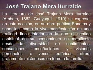 La literatura de José Trajano Mera Iturralde
(Ambato, 1862; Guayaquil, 1919) se expresa,
en esta ocasión, en su obra poética Sonetos y
sonetillos, como la viva manifestación de una
realidad lírica interior en la que el sentido
espiritual de su pensamiento se manifiesta
desde     la   diversidad   de     sentimientos,
sensaciones,     ensoñaciones      y    visiones
personales,    a    veces    eufóricas,    otrora
gratamente misteriosas en torno a la familia.
 