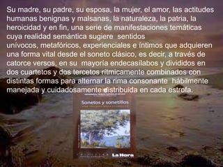 Su madre, su padre, su esposa, la mujer, el amor, las actitudes
humanas benignas y malsanas, la naturaleza, la patria, la
heroicidad y en fin, una serie de manifestaciones temáticas
cuya realidad semántica sugiere sentidos
unívocos, metafóricos, experienciales e íntimos que adquieren
una forma vital desde el soneto clásico, es decir, a través de
catorce versos, en su mayoría endecasílabos y divididos en
dos cuartetos y dos tercetos rítmicamente combinados con
distintas formas para alternar la rima consonante hábilmente
manejada y cuidadosamente distribuida en cada estrofa.
 