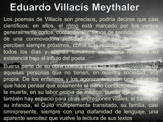 Los poemas de Villacís son precisos, podría decirse que casi
científicos; en ellos, el ritmo está marcado por los versos
generalmente cortos, contundentes, llenos de sentido, cargados
de una conmovedora realidad humana. Sus referentes se
perciben siempre próximos, como si la realidad que percibimos
todos los días y apenas tomamos en cuenta retomara su
existencia bajo el influjo del poeta.
Buena parte de su obra poética habla de los desposeídos, de
aquellas personas que no tienen, en nuestra sociedad, voz
propia. De los enfermos y los agonizantes, con una solvencia
que hace pensar que solamente el diario contacto con la vida y
la muerte, en su labor propia de médico, puede asegurar. Pero
también hay espacio para otras impresiones vitales: el barrio de
su infancia, el Quito múltiplemente transitado, su familia, casi
omnipresente, siempre con una diafanidad de lenguaje, una
aparente sencillez que vuelve la lectura de sus textos
 