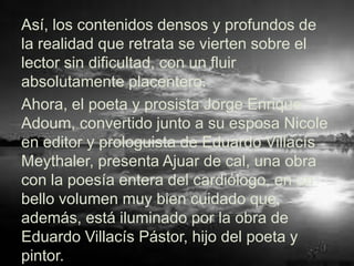 Así, los contenidos densos y profundos de
la realidad que retrata se vierten sobre el
lector sin dificultad, con un fluir
absolutamente placentero.
Ahora, el poeta y prosista Jorge Enrique
Adoum, convertido junto a su esposa Nicole
en editor y prologuista de Eduardo Villacís
Meythaler, presenta Ajuar de cal, una obra
con la poesía entera del cardiólogo, en un
bello volumen muy bien cuidado que,
además, está iluminado por la obra de
Eduardo Villacís Pástor, hijo del poeta y
pintor.
 