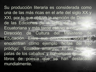Su producción literaria es considerada como
una de las más ricas en el arte del siglo XX y
XXI, por lo que obtuvo la mención de Director
de las Ediciones de la Casa de La Cultura
Ecuatoriana y más tarde estuvo a cargo de la
Dirección de Cultura del Ministerio de
Educación. Entre sus principales obras se
encuentran como ejemplo „Notas del hijo
pródigo‟, „Ecuador amargo‟, „El sol bajo las
patas de los caballos‟ y numerosos ensayos y
libros de poesía que se han destacado
mundialmente.
 