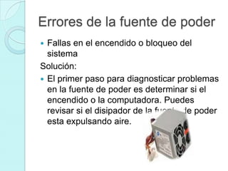 Errores de la fuente de poder
 Fallas en el encendido o bloqueo del
  sistema
Solución:
 El primer paso para diagnosticar problemas
  en la fuente de poder es determinar si el
  encendido o la computadora. Puedes
  revisar si el disipador de la fuente de poder
  esta expulsando aire.
 
