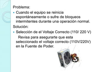 Problema:
 Cuando el equipo se reinicia
  espontáneamente o sufre de bloqueos
  intermitentes durante una operación normal.
Solución:
 Selección de el Voltaje Correcto (110/ 220 V)
    Revisa para asegurarte que esta
  seleccionado el voltaje correcto (110V/220V)
  en la Fuente de Poder.
 