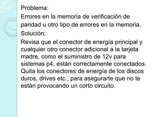 Problema:
Errores en la memoria de verificación de
paridad u otro tipo de errores en la memoria.
Solución:
Revisa que el conector de energía principal y
cualquier otro conector adicional a la tarjeta
madre, como el suministro de 12v para
sistemas p4, están correctamente conectados.
Quita los conectores de energía de los discos
duros, drives etc., para asegurarte que no te
están provocando un corto circuito.
 