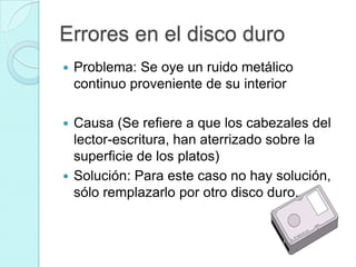 Errores en el disco duro
   Problema: Se oye un ruido metálico
    continuo proveniente de su interior

 Causa (Se refiere a que los cabezales del
  lector-escritura, han aterrizado sobre la
  superficie de los platos)
 Solución: Para este caso no hay solución,
  sólo remplazarlo por otro disco duro.
 