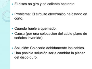    El disco no gira y se calienta bastante.

   Problema: El circuito electrónico ha estado en
    corto.

 Cuando huele a quemado.
 Causa (por una colocación del cable plano de
  señales invertido)

 Solución: Colocarlo debidamente los cables.
 Una posible solución sería cambiar la planar
  del disco duro.
 