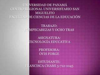 UNIVERSIDAD DE PANAMÁ
 CENTRO REGIONAL UNIVERSISTARIO SAN
             MIGUELITO
FACULTAD DE CIENCIAS DE LA EDUCACIÓN

              TRABAJO:
       ROMPECABEZAS Y OCHO TRAS

             ASIGNATURA:
         TECNOLOGÍA EDUCATIVA

              PROFESORA:
              OVIS FORGE

             ESTUDIANTE:
       FRANCISCA CHAMI 5-712-1045
 