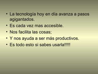 • La tecnología hoy en día avanza a pasos
  agigantados.
• Es cada vez mas accesible.
• Nos facilita las cosas;
• Y nos ayuda a ser más productivos.
• Es todo esto si sabes usarla!!!!!
 