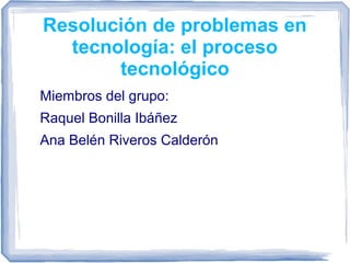 Resolución de problemas en
tecnología: el proceso
tecnológico
Miembros del grupo:
Raquel Bonilla Ibáñez
Ana Belén Riveros Calderón
 