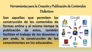 Herramientas para la Creación y Publicación de Contenidos
Didácticos
Son aquellos que permiten las
construcción de los contenidos de
formas online y al mismo tiempo la
publicación de estos, también
facilitan el trabajo de los docentes y
por ende, la construcción de los
conocimientos en los educandos.
 