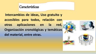 Características
Intercambios de ideas, Uso gratuito y
accesibles para todos, relación con
otras aplicaciones en la red,
Organización cronológicas y temáticas
del material, entre otras.
 