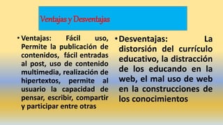 Ventajas y Desventajas
• Ventajas: Fácil uso,
Permite la publicación de
contenidos, fácil entradas
al post, uso de contenido
multimedia, realización de
hipertextos, permite al
usuario la capacidad de
pensar, escribir, compartir
y participar entre otras
•Desventajas: La
distorsión del currículo
educativo, la distracción
de los educando en la
web, el mal uso de web
en la construcciones de
los conocimientos
 