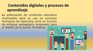 Contenidos digitales y procesos de
aprendizaje
La elaboración de contenido educativo
multimedia para su uso en acciones
formativa de elearning varía en función
de enfoque pedagógico propuesto para
el diseño de la acción formativa.
 