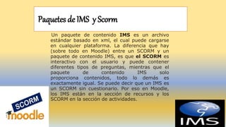 Paquetes de IMS y Scorm
Un paquete de contenido IMS es un archivo
estándar basado en xml, el cual puede cargarse
en cualquier plataforma. La diferencia que hay
(sobre todo en Moodle) entre un SCORM y un
paquete de contenido IMS, es que el SCORM es
interactivo con el usuario y puede contener
diferentes tipos de preguntas, mientras que el
paquete de contenido IMS solo
proporciona contenidos, todo lo demás es
exactamente igual. Se puede decir que un IMS es
un SCORM sin cuestionario. Por eso en Moodle,
los IMS están en la sección de recursos y los
SCORM en la sección de actividades.
 