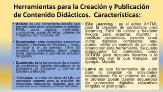 Herramientas para la Creación y Publicación
de Contenido Didácticos. Características:
• Ardora: es una herramienta sencilla que
permite crear tanto actividades en formato
HTML como páginas multimedia:
crucigramas, sopas de letras, galerías de
imágenes, reproductores, etc
• Constructor: crea contenidos educativos
digitales y funciona en Windows y Linux,
en local o en un servidor. Tiene 53
modelos de actividades, desde juegos
hasta aplicaciones y permite la inclusión
de applets
• Cuadernia: es la herramienta de creación
de contenidos digitales educativos de la
Consejería de Educación y Ciencia de
Castilla-La Mancha.
• EdiLimes: el editor de libros de LIM, un
agradable entorno para la creación de
materiales educativos digitales que se
complementa con un visualizador y un fichero XML, el libro.
• EXe Learning : es el editor XHTML
para la creación de contenidos para
elearning. Fácil de utilizar y bastante
flexible para exportar, importar y
reutilizar contenidos, permite crear
curso digitales completos; aquí
puede verse un ejemplo de un curso
creado con esta herramienta. Se puede
empaquetar los contenidos como
SCORM para después llevarlos a la
plataforma con la que trabajes, por
ejemplo, Moodle .
• Lams es una herramienta de autor
para la creación de actividades
colaborativas. En un entorno de autor,
el profesor puede diseñar secuencias
de contenidos digitales educativos
dirigidas al gran grupo.
 