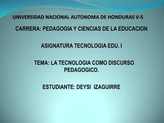 CARRERA: PEDAGOGIA Y CIENCIAS DE LA EDUCACION
ASIGNATURA TECNOLOGIA EDU. I
TEMA: LA TECNOLOGIA COMO DISCURSO
PEDAGOGICO.
ESTUDIANTE: DEYSI IZAGUIRRE
 