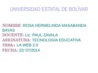 UNIVERSIDAD ESTATAL DE BOLÍVAR
NOMBRE: ROSA HERMELINDA MASABANDA
BAYAS
DOCENTE: Lic. PAUL ZAVALA
ASIGNATURA: TECNOLOGÍA EDUCATIVA
TEMA: LA WEB 2.0
FECHA: 22/ 07/2014
 