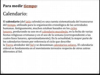 Para medir tiempo:

Calendario:
El calendario (del latín calenda) es una cuenta sistematizada del transcurso
del tiempo, utilizado para la organización cronológica de las actividades
humanas. Antiguamente, muchos estaban basados en los ciclos
lunares, perdurando su uso en el calendario musulmán, en la fecha de varias
fiestas religiosas cristianas y en el uso de la semana (correspondiente a las
cuatro fases lunares, aproximadamente). En la actualidad, la mayor parte de
los calendarios tienen por referencia el ciclo que describe
la Tierra alrededor del Sol y se denominan calendarios solares. El calendario
sideral se fundamenta en el movimiento terrestre respecto de otros astros
diferentes al Sol.
 