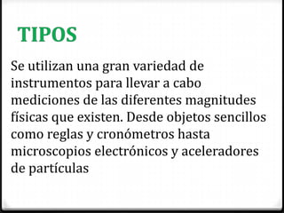 Se utilizan una gran variedad de
instrumentos para llevar a cabo
mediciones de las diferentes magnitudes
físicas que existen. Desde objetos sencillos
como reglas y cronómetros hasta
microscopios electrónicos y aceleradores
de partículas
 