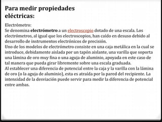 Para medir propiedades
eléctricas:
Electrómetro:
Se denomina electrómetro a un electroscopio dotado de una escala. Los
electrómetros, al igual que los electroscopios, han caído en desuso debido al
desarrollo de instrumentos electrónicos de precisión.
Uno de los modelos de electrómetro consiste en una caja metálica en la cual se
introduce, debidamente aislada por un tapón aislante, una varilla que soporta
una lámina de oro muy fina o una aguja de aluminio, apoyada en este caso de
tal manera que pueda girar libremente sobre una escala graduada.
Al establecer una diferencia de potencial entre la caja y la varilla con la lámina
de oro (o la aguja de aluminio), esta es atraída por la pared del recipiente. La
intensidad de la desviación puede servir para medir la diferencia de potencial
entre ambas.
 