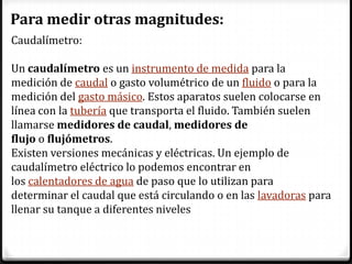 Para medir otras magnitudes:
Caudalímetro:

Un caudalímetro es un instrumento de medida para la
medición de caudal o gasto volumétrico de un fluido o para la
medición del gasto másico. Estos aparatos suelen colocarse en
línea con la tubería que transporta el fluido. También suelen
llamarse medidores de caudal, medidores de
flujo o flujómetros.
Existen versiones mecánicas y eléctricas. Un ejemplo de
caudalímetro eléctrico lo podemos encontrar en
los calentadores de agua de paso que lo utilizan para
determinar el caudal que está circulando o en las lavadoras para
llenar su tanque a diferentes niveles
 