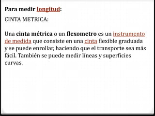 Para medir longitud:
CINTA METRICA:

Una cinta métrica o un flexometro es un instrumento
de medida que consiste en una cinta flexible graduada
y se puede enrollar, haciendo que el transporte sea más
fácil. También se puede medir líneas y superficies
curvas.
 