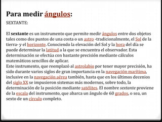 Para medir ángulos:
SEXTANTE:

El sextante es un instrumento que permite medir ángulos entre dos objetos
tales como dos puntos de una costa o un astro -tradicionalmente, el Sol de la
tierra- y el horizonte. Conociendo la elevación del Sol y la hora del día se
puede determinar la latitud a la que se encuentra el observador. Esta
determinación se efectúa con bastante precisión mediante cálculos
matemáticos sencillos de aplicar.
Este instrumento, que reemplazó al astrolabio por tener mayor precisión, ha
sido durante varios siglos de gran importancia en la navegación marítima,
inclusive en la navegación aérea también, hasta que en los últimos decenios
del siglo XX se impusieron sistemas más modernos, sobre todo, la
determinación de la posición mediante satélites. El nombre sextante proviene
de la escala del instrumento, que abarca un ángulo de 60 grados, o sea, un
sexto de un círculo completo.
 